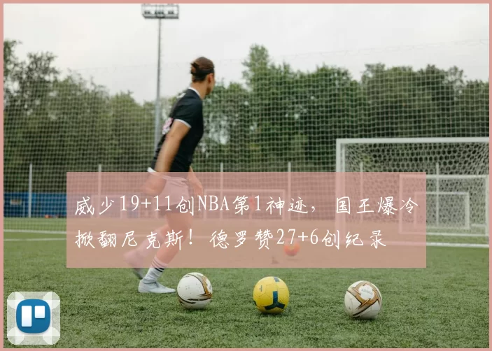 威少19+11创NBA第1神迹，国王爆冷掀翻尼克斯！德罗赞27+6创纪录