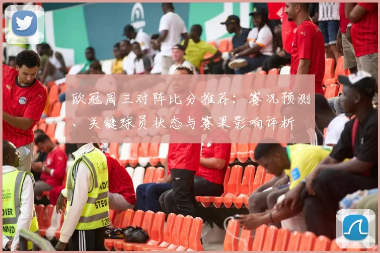 欧冠周三对阵比分推荐：赛况预测、关键球员状态与赛果影响评析