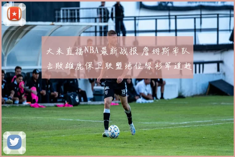 大米直播NBA最新战报 詹姆斯率队击败雄鹿保卫联盟地位绿衫军追赶