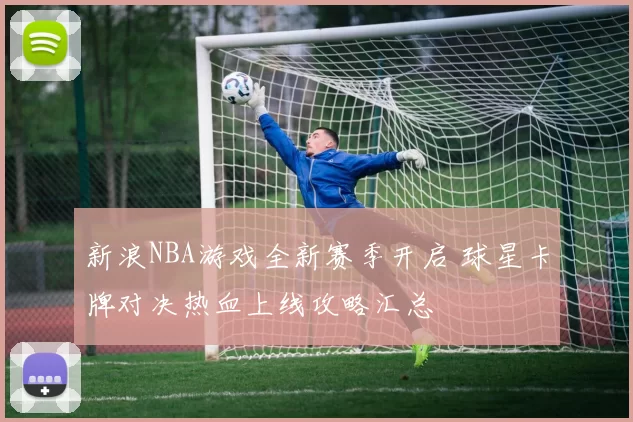 新浪NBA游戏全新赛季开启 球星卡牌对决热血上线攻略汇总