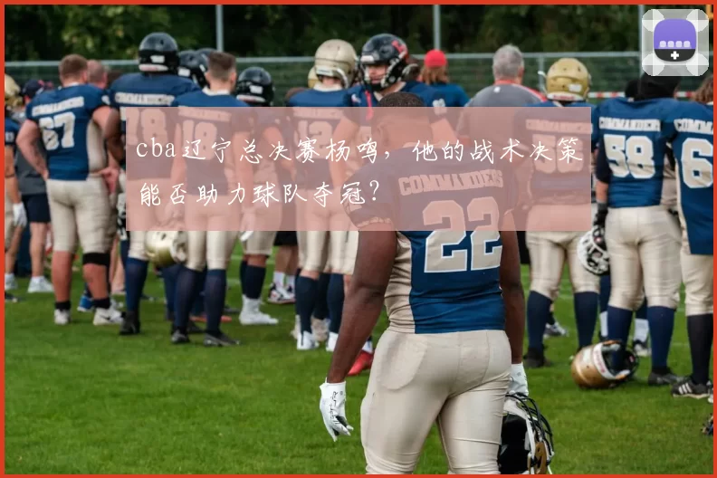 cba辽宁总决赛杨鸣，他的战术决策能否助力球队夺冠？