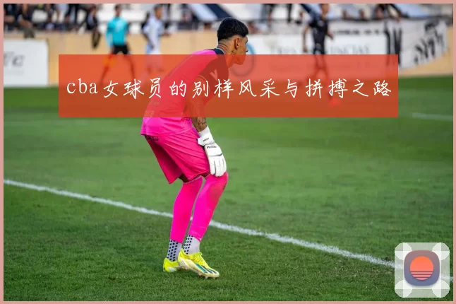 cba女球员的别样风采与拼搏之路