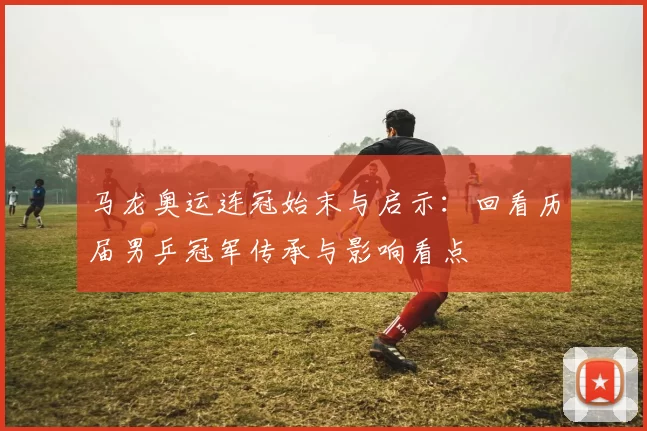 马龙奥运连冠始末与启示：回看历届男乒冠军传承与影响看点