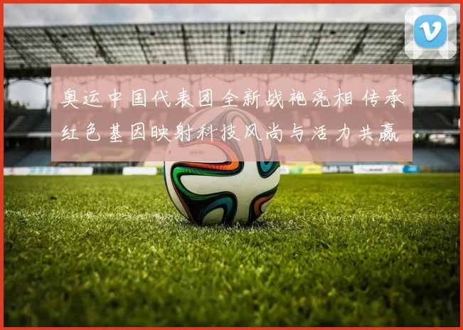 奥运中国代表团全新战袍亮相 传承红色基因映射科技风尚与活力共赢