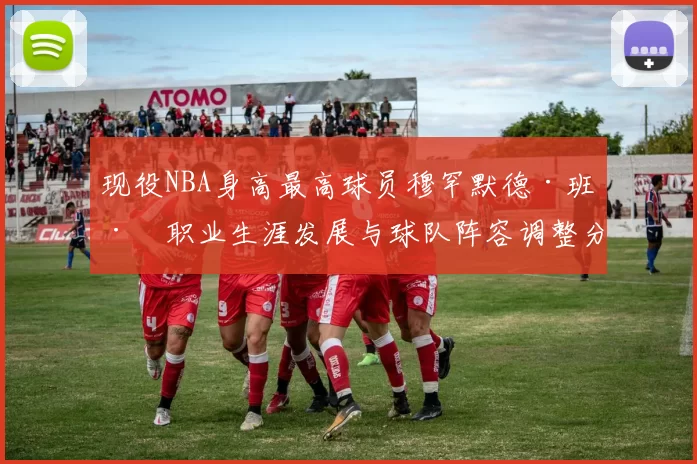 现役NBA身高最高球员穆罕默德·班巴职业生涯发展与球队阵容调整分析