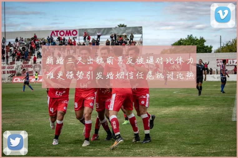 新婚三天出轨前男友被逼对比体力谁更强势引发婚姻信任危机讨论热潮