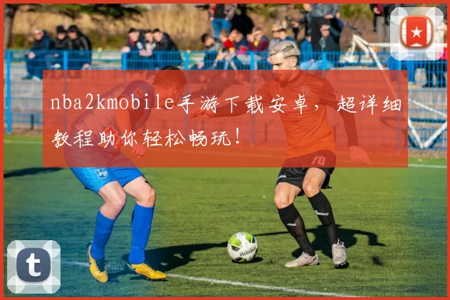 nba2kmobile手游下载安卓，超详细教程助你轻松畅玩！