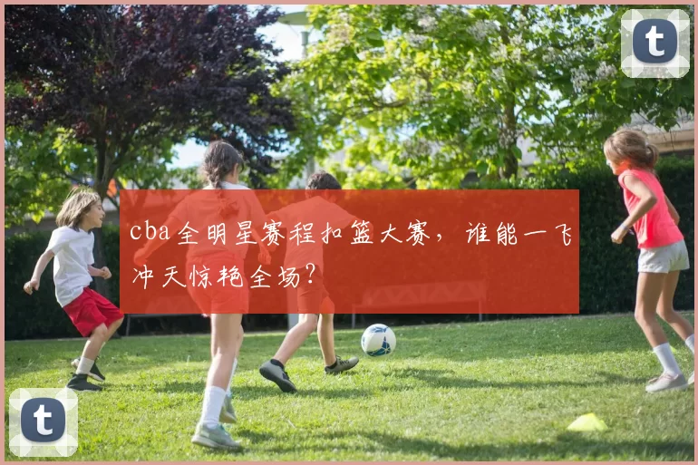 cba全明星赛程扣篮大赛，谁能一飞冲天惊艳全场？