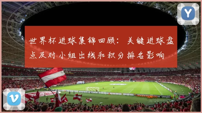 世界杯进球集锦回顾：关键进球盘点及对小组出线和积分排名影响