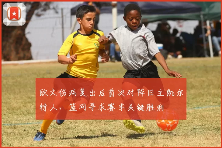 欧文伤病复出后首次对阵旧主凯尔特人,篮网寻求赛季关键胜利