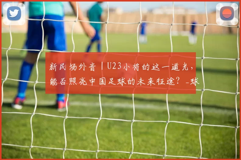 新民场外音｜U23小将的这一道光，能否照亮中国足球的未来征途？_球员_利雅得_伊拉克队
