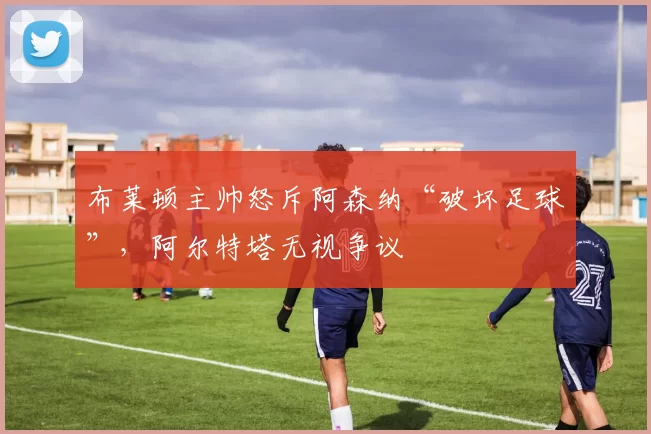 布莱顿主帅怒斥阿森纳“破坏足球”,阿尔特塔无视争议