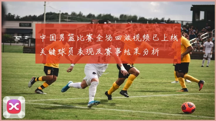 中国男篮比赛全场回放视频已上线关键球员表现及赛事结果分析