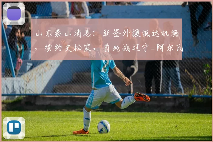 山东泰山消息：新签外援抵达机场，续约史松宸，首轮战辽宁_阿尔瓦罗_赛季_进攻