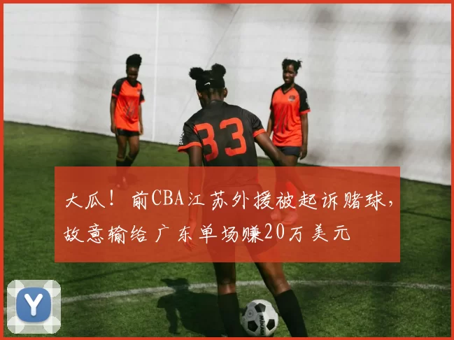 大瓜！前CBA江苏外援被起诉赌球，故意输给广东单场赚20万美元