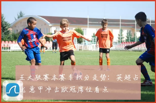 五大联赛本赛季积分走势：英超占优 意甲冲击欧冠席位看点