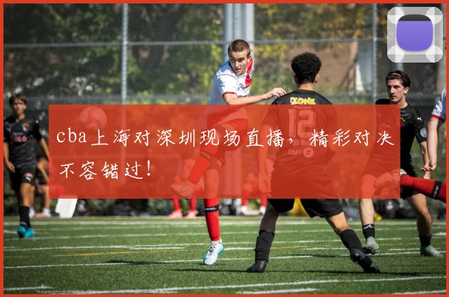 cba上海对深圳现场直播，精彩对决不容错过！