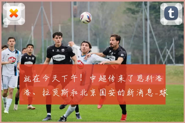 就在今天下午!中超传来了恩科洛洛、拉莫斯和北京国安的新消息_球迷_内容_专业