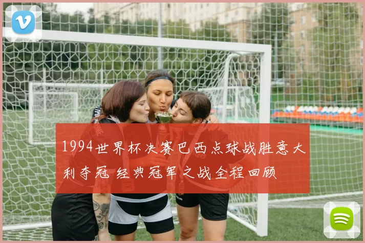 1994世界杯决赛巴西点球战胜意大利夺冠 经典冠军之战全程回顾