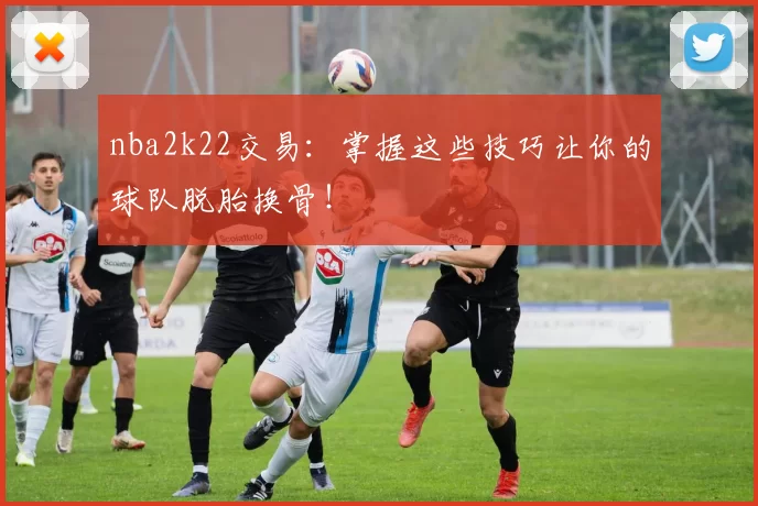 nba2k22交易：掌握这些技巧让你的球队脱胎换骨！