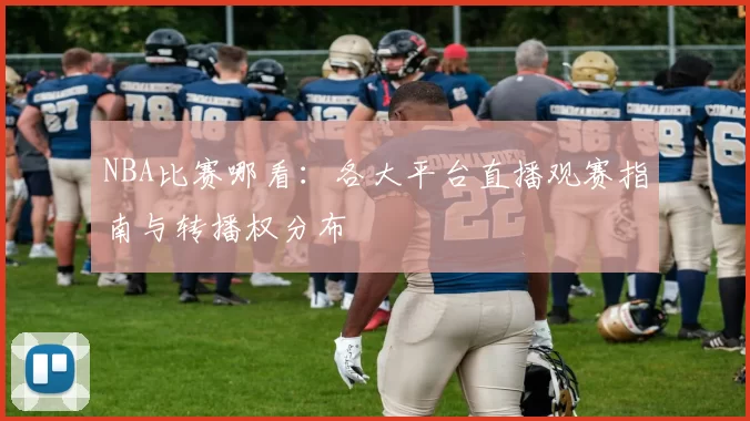 NBA比赛哪看:各大平台直播观赛指南与转播权分布